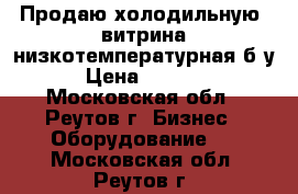  Продаю холодильную  витрина низкотемпературная б/у › Цена ­ 5 000 - Московская обл., Реутов г. Бизнес » Оборудование   . Московская обл.,Реутов г.